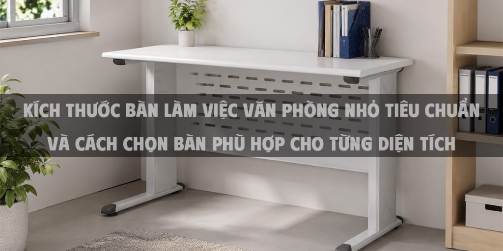 Kích thước bàn làm việc văn phòng nhỏ tiêu chuẩn và cách chọn bàn phù hợp cho từng diện tích